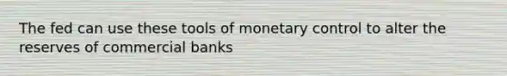 The fed can use these tools of monetary control to alter the reserves of commercial banks