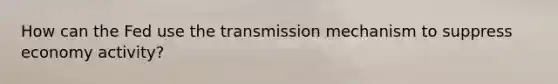 How can the Fed use the transmission mechanism to suppress economy activity?
