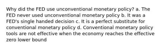 Why did the FED use unconventional monetary policy? a. The FED never used unconventional monetary policy b. It was a FED's single handed decision c. It is a perfect substitute for conventional monetary policy d. Conventional monetary policy tools are not effective when the economy reaches the effective zero lower bound