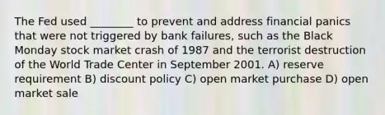 The Fed used ________ to prevent and address financial panics that were not triggered by bank failures, such as the Black Monday stock market crash of 1987 and the terrorist destruction of the World Trade Center in September 2001. A) reserve requirement B) discount policy C) open market purchase D) open market sale