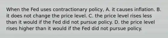 When the Fed uses contractionary​ policy, A. it causes inflation. B. it does not change the price level. C. the price level rises <a href='https://www.questionai.com/knowledge/k7BtlYpAMX-less-than' class='anchor-knowledge'>less than</a> it would if the Fed did not pursue policy. D. the price level rises higher than it would if the Fed did not pursue policy.