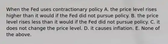 When the Fed uses contractionary policy A. the price level rises higher than it would if the Fed did not pursue policy. B. the price level rises less than it would if the Fed did not pursue policy. C. it does not change the price level. D. it causes inflation. E. None of the above.