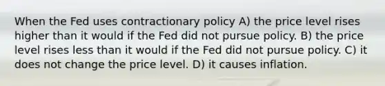 When the Fed uses contractionary policy A) the price level rises higher than it would if the Fed did not pursue policy. B) the price level rises less than it would if the Fed did not pursue policy. C) it does not change the price level. D) it causes inflation.