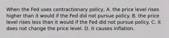 When the Fed uses contractionary policy, A. the price level rises higher than it would if the Fed did not pursue policy. B. the price level rises <a href='https://www.questionai.com/knowledge/k7BtlYpAMX-less-than' class='anchor-knowledge'>less than</a> it would if the Fed did not pursue policy. C. it does not change the price level. D. it causes inflation.