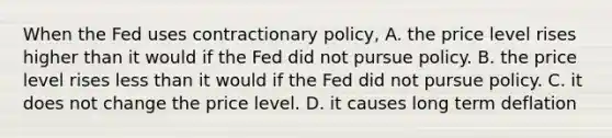 When the Fed uses contractionary policy, A. the price level rises higher than it would if the Fed did not pursue policy. B. the price level rises less than it would if the Fed did not pursue policy. C. it does not change the price level. D. it causes long term deflation