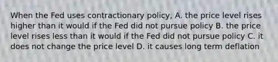 When the Fed uses contractionary policy, A. the price level rises higher than it would if the Fed did not pursue policy B. the price level rises less than it would if the Fed did not pursue policy C. it does not change the price level D. it causes long term deflation