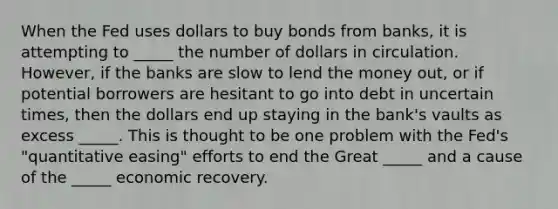 When the Fed uses dollars to buy bonds from banks, it is attempting to _____ the number of dollars in circulation. However, if the banks are slow to lend the money out, or if potential borrowers are hesitant to go into debt in uncertain times, then the dollars end up staying in the bank's vaults as excess _____. This is thought to be one problem with the Fed's "<a href='https://www.questionai.com/knowledge/kmcLeGPmsP-quantitative-easing' class='anchor-knowledge'>quantitative easing</a>" efforts to end the Great _____ and a cause of the _____ economic recovery.