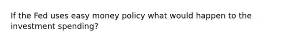 If the Fed uses easy money policy what would happen to the investment spending?