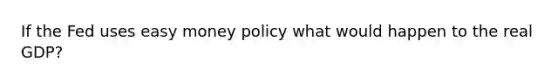 If the Fed uses easy money policy what would happen to the real GDP?