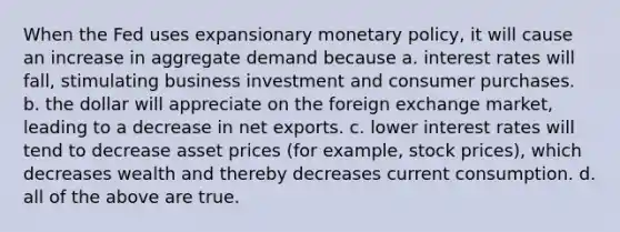 When the Fed uses expansionary monetary policy, it will cause an increase in aggregate demand because a. interest rates will fall, stimulating business investment and consumer purchases. b. the dollar will appreciate on the foreign exchange market, leading to a decrease in net exports. c. lower interest rates will tend to decrease asset prices (for example, stock prices), which decreases wealth and thereby decreases current consumption. d. all of the above are true.