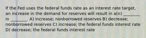 If the Fed uses the federal funds rate as an interest rate target, an increase in the demand for reserves will result in a(n) ________ in ________. A) increase; nonborrowed reserves B) decrease; nonborrowed reserves C) increase; the federal funds interest rate D) decrease; the federal funds interest rate