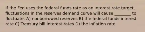 If the Fed uses the federal funds rate as an interest rate target, fluctuations in the reserves demand curve will cause ________ to fluctuate. A) nonborrowed reserves B) the federal funds interest rate C) Treasury bill interest rates D) the inflation rate