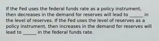 If the Fed uses the federal funds rate as a policy​ instrument, then decreases in the demand for reserves will lead to ______ in the level of reserves. If the Fed uses the level of reserves as a policy​ instrument, then increases in the demand for reserves will lead to ______ in the federal funds rate.