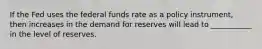 If the Fed uses the federal funds rate as a policy​ instrument, then increases in the demand for reserves will lead to ___________ in the level of reserves.