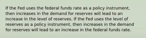 If the Fed uses the federal funds rate as a policy​ instrument, then increases in the demand for reserves will lead to an increase in the level of reserves. If the Fed uses the level of reserves as a policy​ instrument, then increases in the demand for reserves will lead to an increase in the federal funds rate.