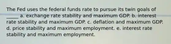 The Fed uses the federal funds rate to pursue its twin goals of _____ a. exchange rate stability and maximum GDP. b. interest rate stability and maximum GDP. c. deflation and maximum GDP. d. price stability and maximum employment. e. interest rate stability and maximum employment.