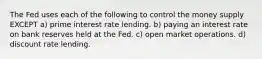 The Fed uses each of the following to control the money supply EXCEPT a) prime interest rate lending. b) paying an interest rate on bank reserves held at the Fed. c) open market operations. d) discount rate lending.