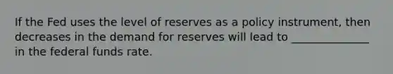 If the Fed uses the level of reserves as a policy​ instrument, then decreases in the demand for reserves will lead to ______________ in the federal funds rate.