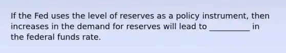 If the Fed uses the level of reserves as a policy​ instrument, then increases in the demand for reserves will lead to __________ in the federal funds rate.