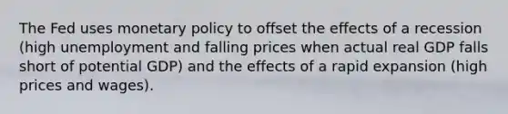 The Fed uses monetary policy to offset the effects of a recession (high unemployment and falling prices when actual real GDP falls short of potential GDP) and the effects of a rapid expansion (high prices and wages).