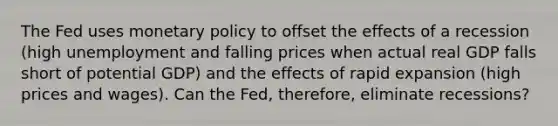 The Fed uses monetary policy to offset the effects of a recession (high unemployment and falling prices when actual real GDP falls short of potential GDP) and the effects of rapid expansion (high prices and wages). Can the Fed, therefore, eliminate recessions?