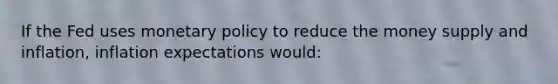 If the Fed uses monetary policy to reduce the money supply and inflation, inflation expectations would: