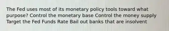 The Fed uses most of its monetary policy tools toward what purpose? Control the monetary base Control the money supply Target the Fed Funds Rate Bail out banks that are insolvent