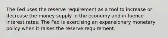 The Fed uses the reserve requirement as a tool to increase or decrease the money supply in the economy and influence interest rates. The Fed is exercising an expansionary monetary policy when it raises the reserve requirement.