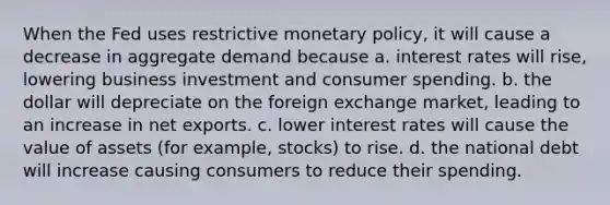 When the Fed uses restrictive monetary policy, it will cause a decrease in aggregate demand because a. interest rates will rise, lowering business investment and consumer spending. b. the dollar will depreciate on the foreign exchange market, leading to an increase in net exports. c. lower interest rates will cause the value of assets (for example, stocks) to rise. d. the national debt will increase causing consumers to reduce their spending.