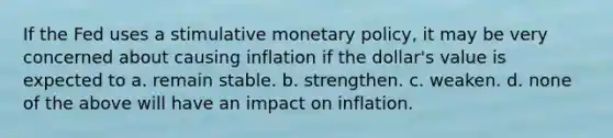 If the Fed uses a stimulative monetary policy, it may be very concerned about causing inflation if the dollar's value is expected to a. remain stable. b. strengthen. c. weaken. d. none of the above will have an impact on inflation.