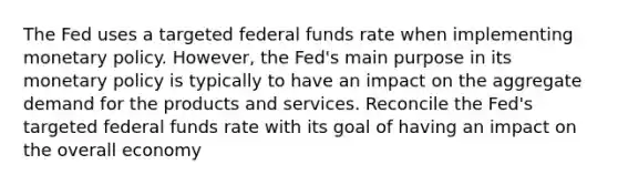 The Fed uses a targeted federal funds rate when implementing monetary policy. However, the Fed's main purpose in its monetary policy is typically to have an impact on the aggregate demand for the products and services. Reconcile the Fed's targeted federal funds rate with its goal of having an impact on the overall economy