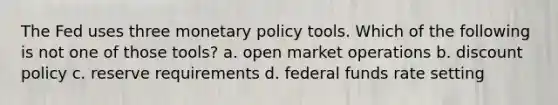 The Fed uses three monetary policy tools. Which of the following is not one of those tools? a. open market operations b. discount policy c. reserve requirements d. federal funds rate setting