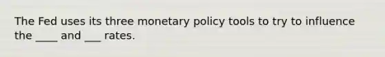 The Fed uses its three monetary policy tools to try to influence the ____ and ___ rates.