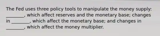 The Fed uses three policy tools to manipulate the money supply: ________, which affect reserves and the monetary base; changes in ________, which affect the monetary base; and changes in ________, which affect the money multiplier.