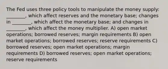 The Fed uses three policy tools to manipulate the money supply: ________, which affect reserves and the monetary base; changes in ________, which affect the monetary base; and changes in ________, which affect the money multiplier. A) open market operations; borrowed reserves; margin requirements B) open market operations; borrowed reserves; reserve requirements C) borrowed reserves; open market operations; margin requirements D) borrowed reserves; open market operations; reserve requirements