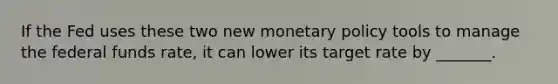 If the Fed uses these two new <a href='https://www.questionai.com/knowledge/kEE0G7Llsx-monetary-policy' class='anchor-knowledge'>monetary policy</a> tools to manage the federal funds​ rate, it can lower its target rate by​ _______.