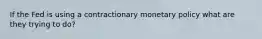 If the Fed is using a contractionary monetary policy what are they trying to do?