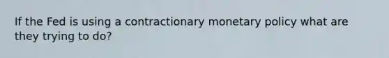 If the Fed is using a contractionary monetary policy what are they trying to do?