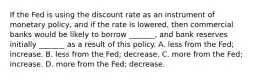 If the Fed is using the discount rate as an instrument of monetary policy, and if the rate is lowered, then commercial banks would be likely to borrow _______, and bank reserves initially _______ as a result of this policy. A. less from the Fed; increase. B. less from the Fed; decrease. C. more from the Fed; increase. D. more from the Fed; decrease.