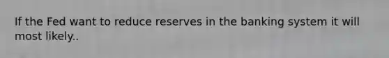 If the Fed want to reduce reserves in the banking system it will most likely..