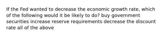 If the Fed wanted to decrease the economic growth rate, which of the following would it be likely to do? buy government securities increase reserve requirements decrease the discount rate all of the above