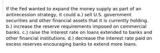 If the Fed wanted to expand the money supply as part of an antirecession strategy, it could a.) sell U.S. government securities and other financial assets that it is currently holding. b.) increase the reserve requirements imposed on commercial banks. c.) raise the interest rate on loans extended to banks and other financial institutions. d.) decrease the interest rate paid on excess reserves encouraging banks to extend more loans.