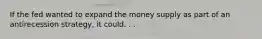 If the fed wanted to expand the money supply as part of an antirecession strategy, it could. . .
