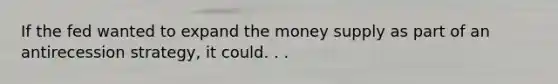 If the fed wanted to expand the money supply as part of an antirecession strategy, it could. . .