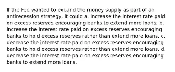 If the Fed wanted to expand the money supply as part of an antirecession strategy, it could a. increase the interest rate paid on excess reserves encouraging banks to extend more loans. b. increase the interest rate paid on excess reserves encouraging banks to hold excess reserves rather than extend more loans. c. decrease the interest rate paid on excess reserves encouraging banks to hold excess reserves rather than extend more loans. d. decrease the interest rate paid on excess reserves encouraging banks to extend more loans.