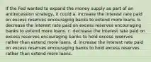 If the Fed wanted to expand the money supply as part of an antirecession strategy, it could a. increase the interest rate paid on excess reserves encouraging banks to extend more loans. b. decrease the interest rate paid on excess reserves encouraging banks to extend more loans. c. decrease the interest rate paid on excess reserves encouraging banks to hold excess reserves rather than extend more loans. d. increase the interest rate paid on excess reserves encouraging banks to hold excess reserves rather than extend more loans.