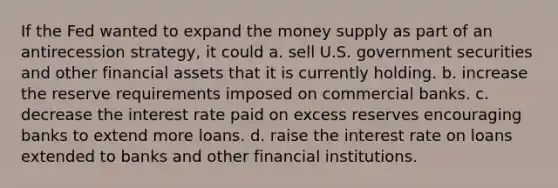 If the Fed wanted to expand the money supply as part of an antirecession strategy, it could a. sell U.S. government securities and other financial assets that it is currently holding. b. increase the reserve requirements imposed on commercial banks. c. decrease the interest rate paid on excess reserves encouraging banks to extend more loans. d. raise the interest rate on loans extended to banks and other financial institutions.