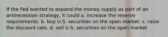 If the Fed wanted to expand the money supply as part of an antirecession strategy, it could a. increase the reserve requirements. b. buy U.S. securities on the open market. c. raise the discount rate. d. sell U.S. securities on the open market