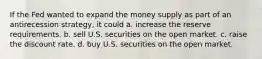 If the Fed wanted to expand the money supply as part of an antirecession strategy, it could a. increase the reserve requirements. b. sell U.S. securities on the open market. c. raise the discount rate. d. buy U.S. securities on the open market.