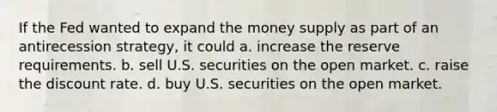 If the Fed wanted to expand the money supply as part of an antirecession strategy, it could a. increase the reserve requirements. b. sell U.S. securities on the open market. c. raise the discount rate. d. buy U.S. securities on the open market.